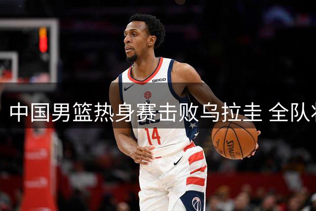 中国男篮热身赛击败乌拉圭 全队状态出色