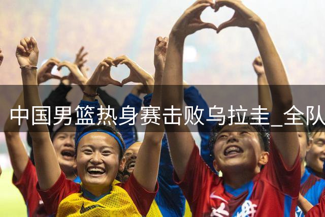 中国男篮热身赛击败乌拉圭 全队状态出色