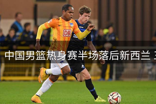 中国男篮热身赛半场落后新西兰 三大亮点难掩防守漏洞