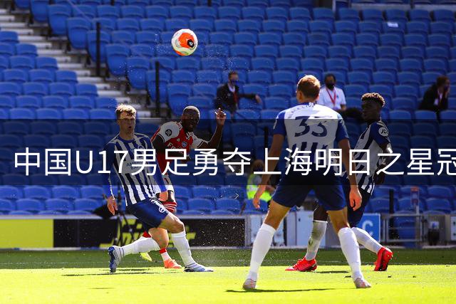 中国U17男足勇夺上海明日之星冠军杯，赵松源闪耀赛场斩获MVP