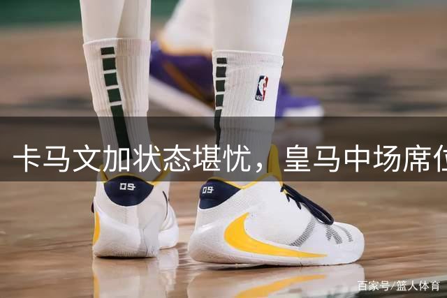 卡马文加状态堪忧，皇马中场席位之争一触即发