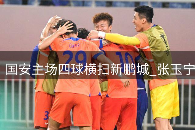 国安主场四球横扫新鹏城 张玉宁传射建功助球队跃居积分榜探花