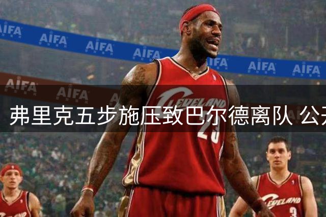弗里克五步施压致巴尔德离队 公开贬低引发更衣室震动