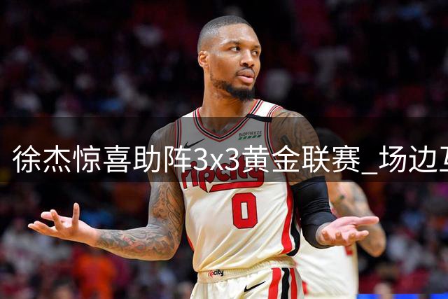徐杰惊喜助阵3x3黄金联赛 场边互动引爆球迷热情
