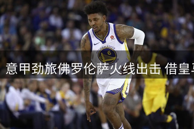 意甲劲旅佛罗伦萨火线出击 借皇马热身赛窗口求租阿根廷新星