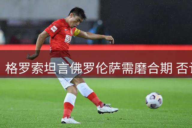 格罗索坦言佛罗伦萨需磨合期 否认辞职传闻