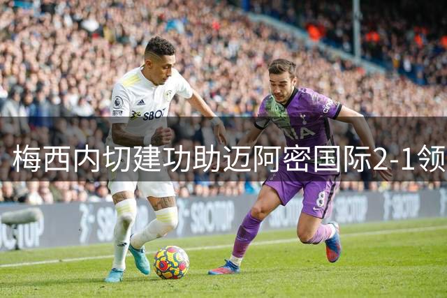 梅西内切建功助迈阿密国际2-1领先费城联合
