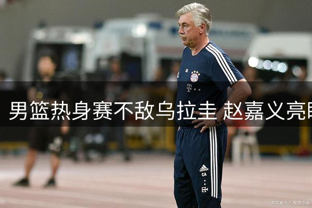 男篮热身赛不敌乌拉圭 赵嘉义亮眼表现难掩三大隐忧