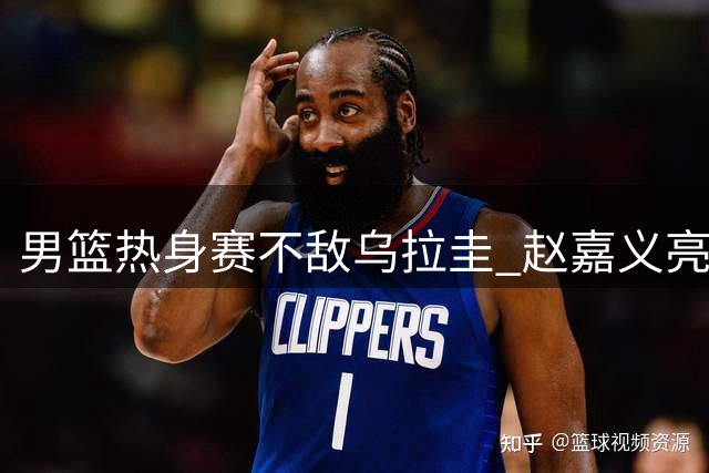 男篮热身赛不敌乌拉圭 赵嘉义亮眼表现难掩三大隐忧