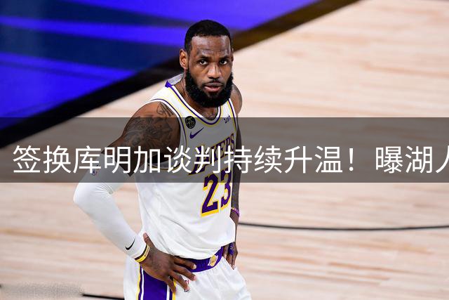 签换库明加谈判持续升温！曝湖人正积极寻找第三方球队加入