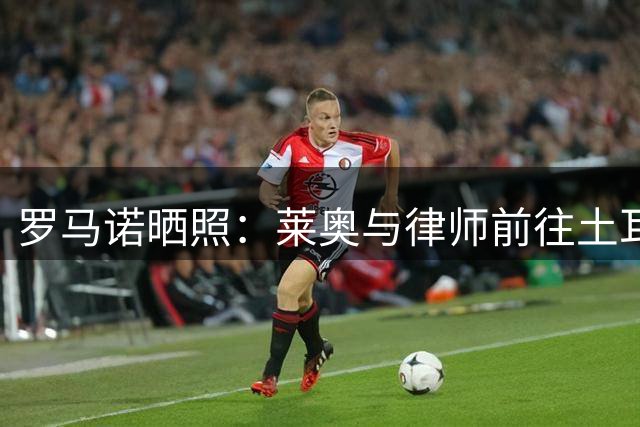 罗马诺晒照：莱奥与律师前往土耳其，今天和加拉塔萨雷签约