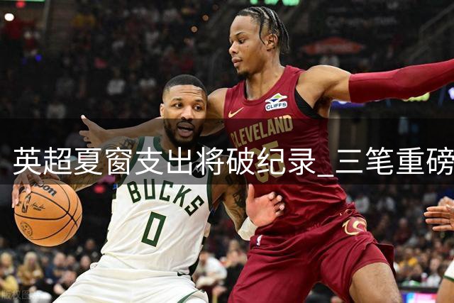 英超夏窗支出将破纪录 三笔重磅转会或将改写历史