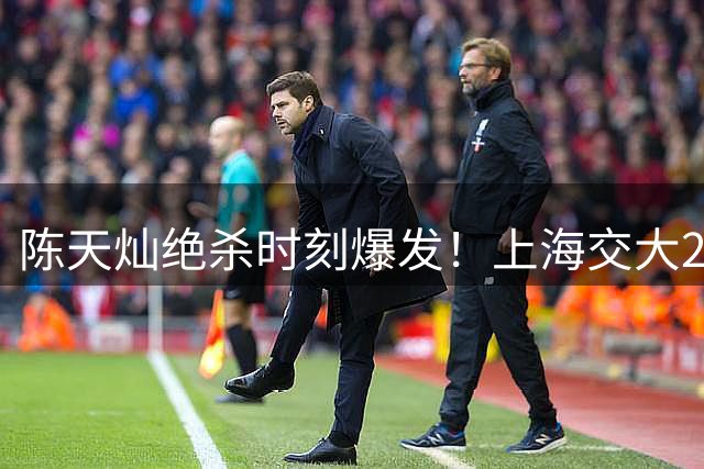 陈天灿绝杀时刻爆发！上海交大2分险胜北大晋级AUBL四强