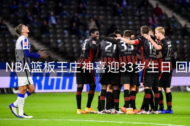 NBA篮板王庄神喜迎33岁生日 回顾其辉煌职业生涯