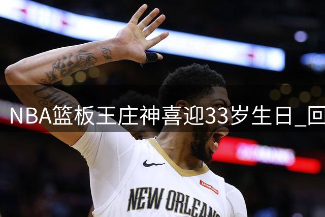 NBA篮板王庄神喜迎33岁生日 回顾其辉煌职业生涯