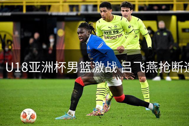 U18亚洲杯男篮激战 吕飞燕抢断造犯规 张淳智三分助中国队扩大优势
